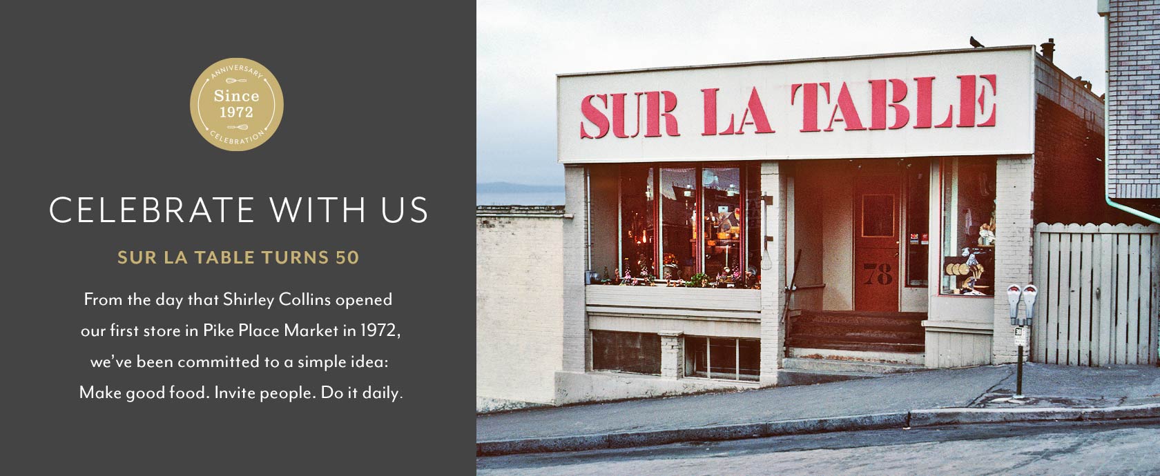 Celebrate with us, Sur La Table turns 50. From the day that Shirley Collins opened our first store in Pike Place Market in 1972, we've been committed to a simple idea: Make good food. Invite people. Do it daily.