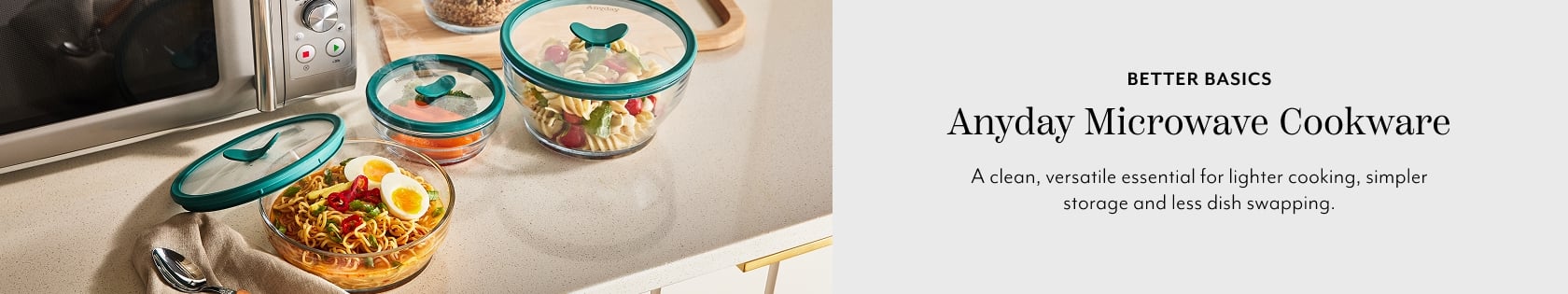 Better basics Anyday Microwave Cookware. A clean, versatile essential for lighter cooking, simpler storage and less dish swapping.