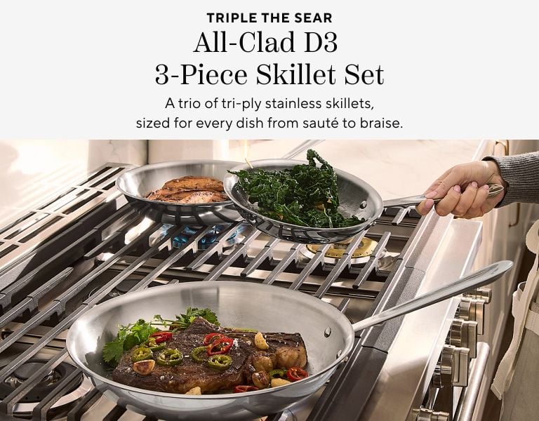 Triple the sear All-Clad D3 3-PieceSkillet Set. A trio of tri-ply stainless skillets, sized for every dish from saute to braise.